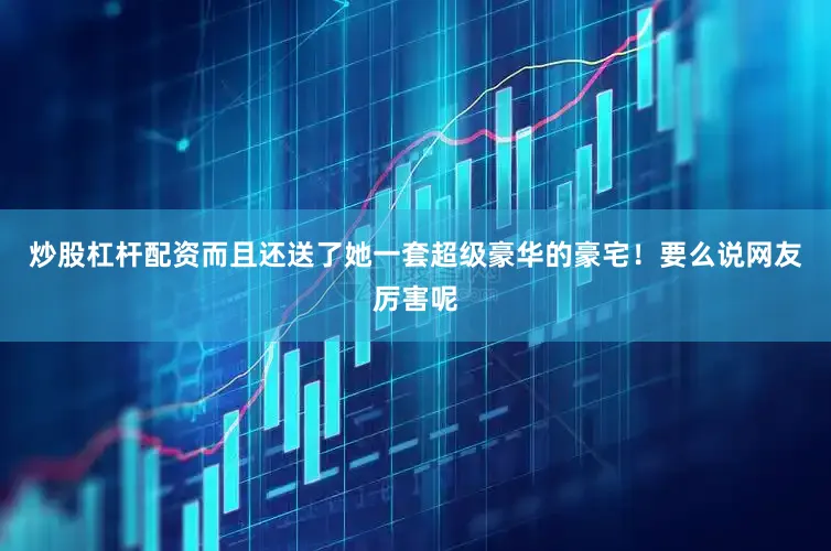 炒股杠杆配资而且还送了她一套超级豪华的豪宅！要么说网友厉害呢